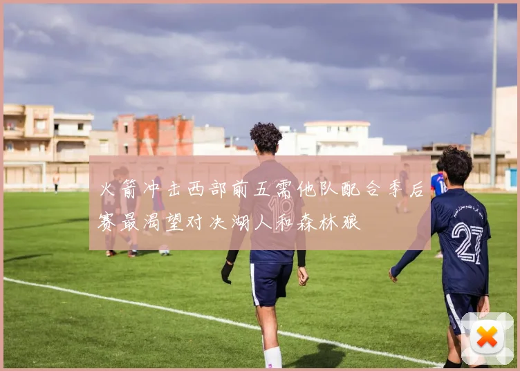 火箭冲击西部前五需他队配合季后赛最渴望对决湖人和森林狼