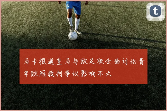 马卡报道皇马与欧足联会面讨论青年欧冠裁判争议影响不大