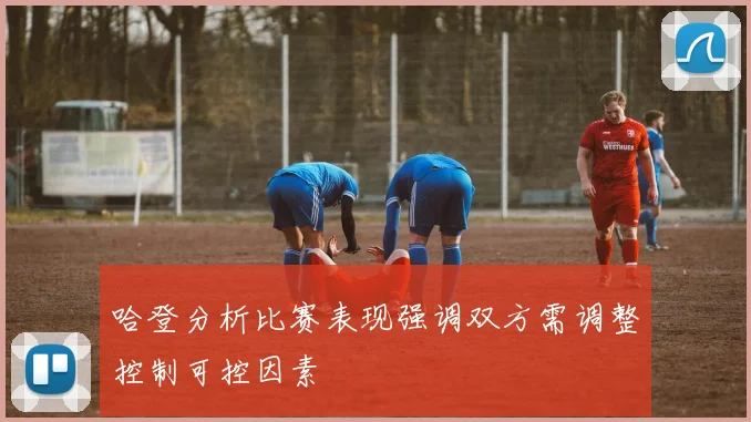 哈登分析比赛表现强调双方需调整控制可控因素