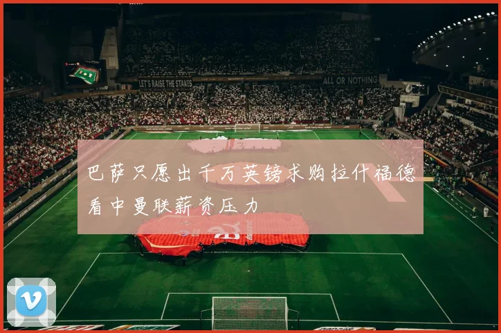 巴萨只愿出千万英镑求购拉什福德看中曼联薪资压力