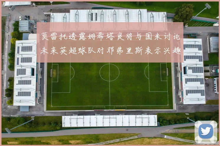 莫雷托透露姆希塔良将与国米讨论未来英超球队对邓弗里斯表示兴趣