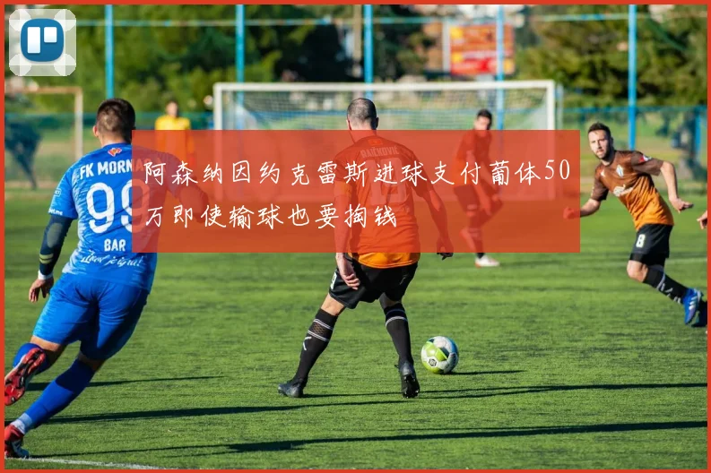 阿森纳因约克雷斯进球支付葡体50万即使输球也要掏钱