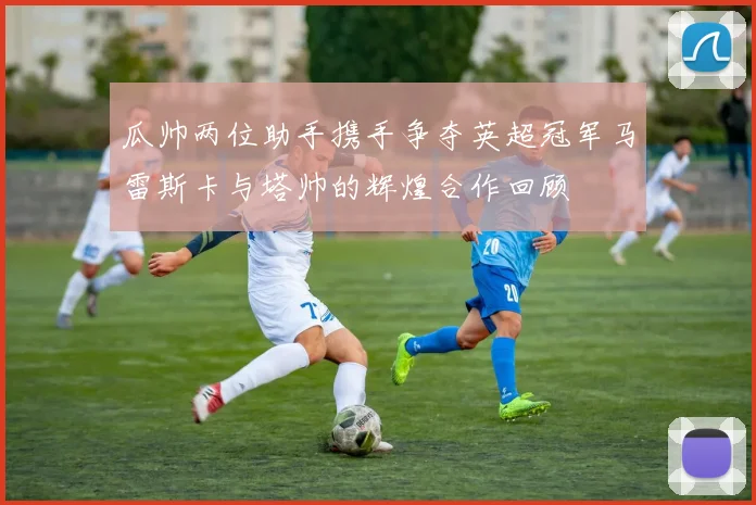 瓜帅两位助手携手争夺英超冠军马雷斯卡与塔帅的辉煌合作回顾