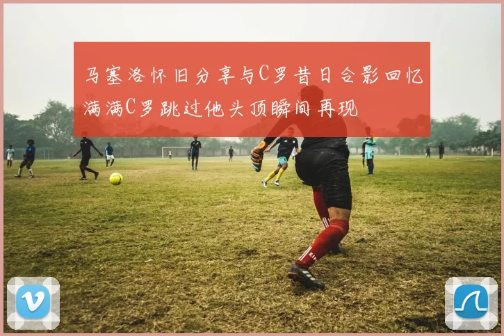 马塞洛怀旧分享与C罗昔日合影回忆满满C罗跳过他头顶瞬间再现