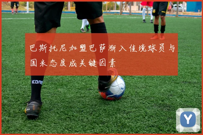 巴斯托尼加盟巴萨渐入佳境球员与国米态度成关键因素