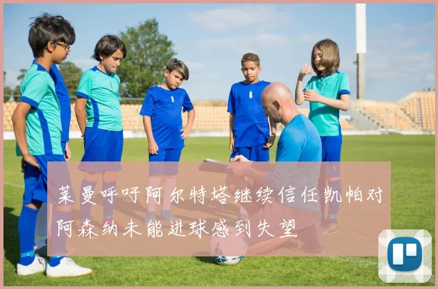 莱曼呼吁阿尔特塔继续信任凯帕对阿森纳未能进球感到失望
