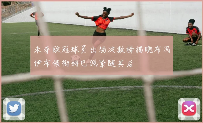 未夺欧冠球员出场次数榜揭晓布冯伊布领衔姆巴佩紧随其后