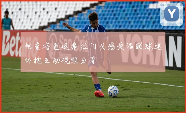 帕奎塔重返弗拉门戈感受温暖球迷怀抱互动视频分享