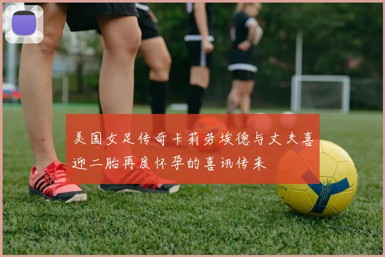 美国女足传奇卡莉劳埃德与丈夫喜迎二胎再度怀孕的喜讯传来