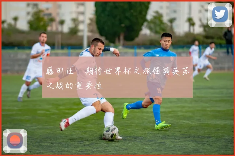 藤田让瑠期待世界杯之旅强调英苏之战的重要性