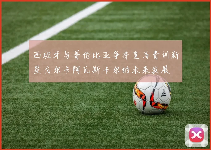 西班牙与哥伦比亚争夺皇马青训新星戈尔卡阿瓦斯卡尔的未来发展