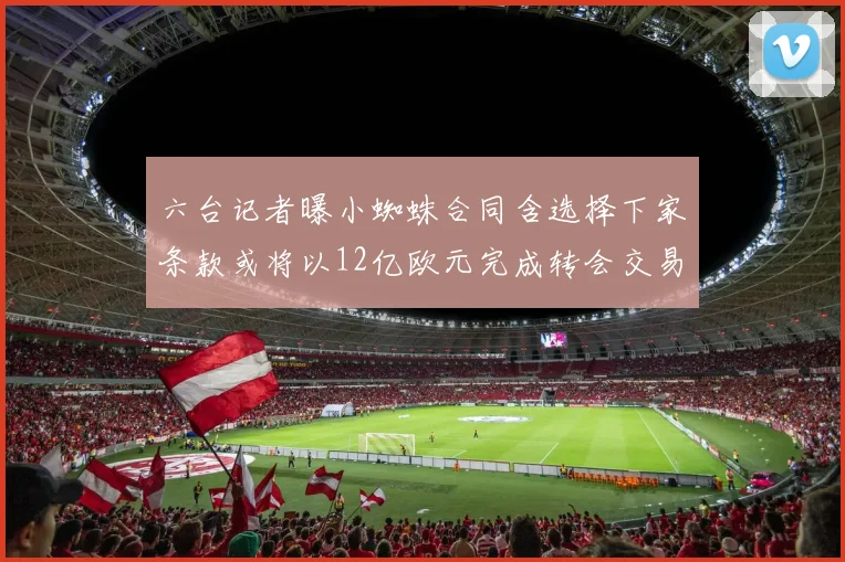 六台记者曝小蜘蛛合同含选择下家条款或将以12亿欧元完成转会交易