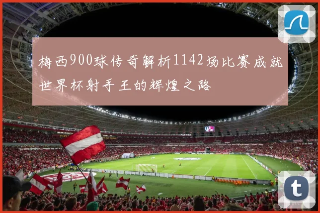 梅西900球传奇解析1142场比赛成就世界杯射手王的辉煌之路