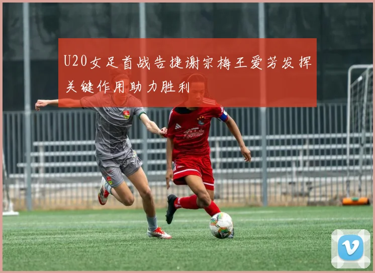 U20女足首战告捷谢宗梅王爱芳发挥关键作用助力胜利