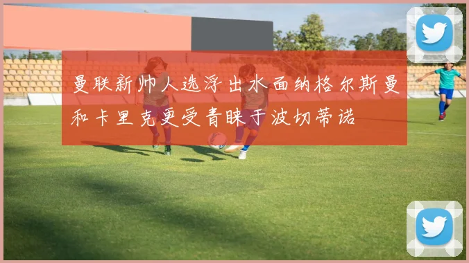 曼联新帅人选浮出水面纳格尔斯曼和卡里克更受青睐于波切蒂诺