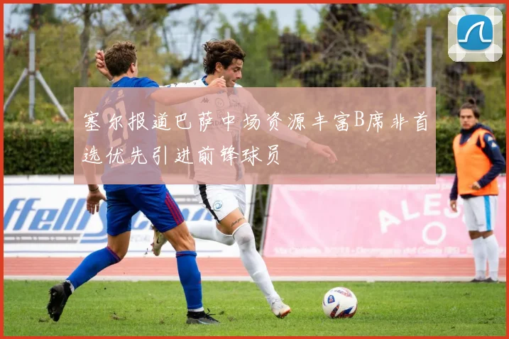 塞尔报道巴萨中场资源丰富B席非首选优先引进前锋球员