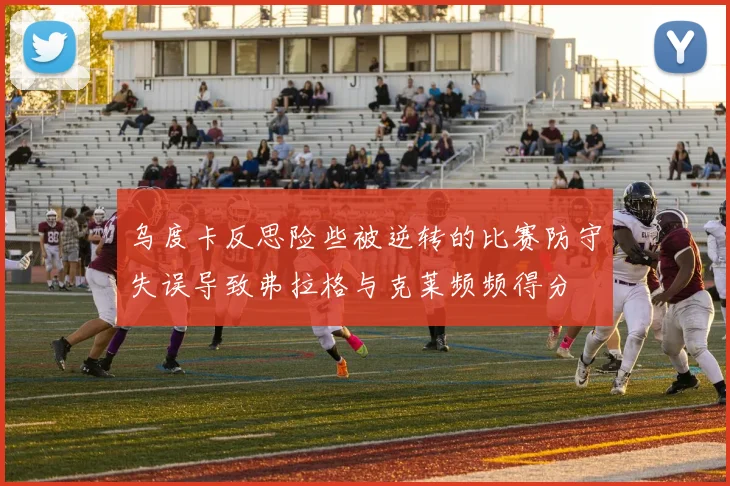 乌度卡反思险些被逆转的比赛防守失误导致弗拉格与克莱频频得分