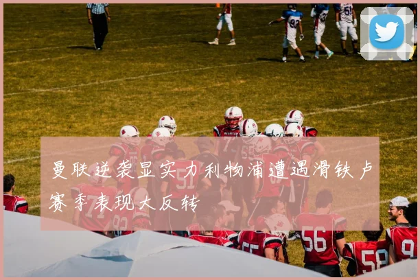 曼联逆袭显实力利物浦遭遇滑铁卢赛季表现大反转
