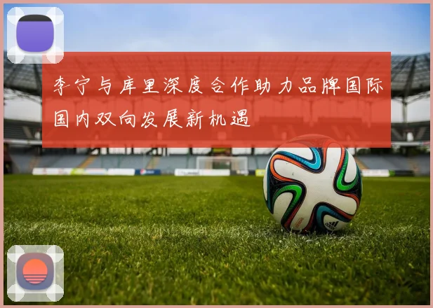 李宁与库里深度合作助力品牌国际国内双向发展新机遇