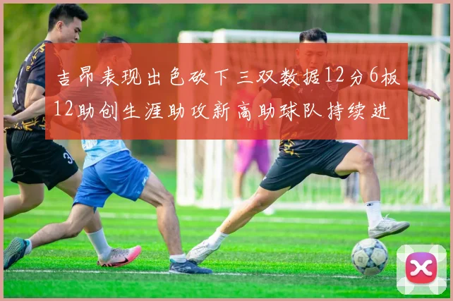 吉昂表现出色砍下三双数据12分6板12助创生涯助攻新高助球队持续进步