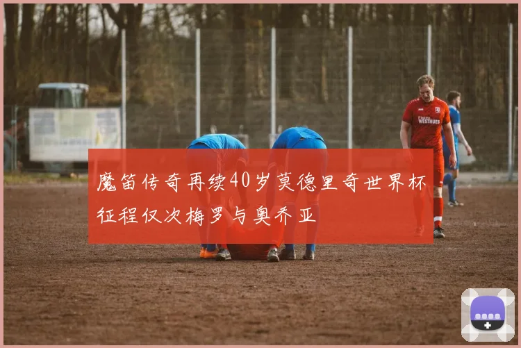 魔笛传奇再续40岁莫德里奇世界杯征程仅次梅罗与奥乔亚