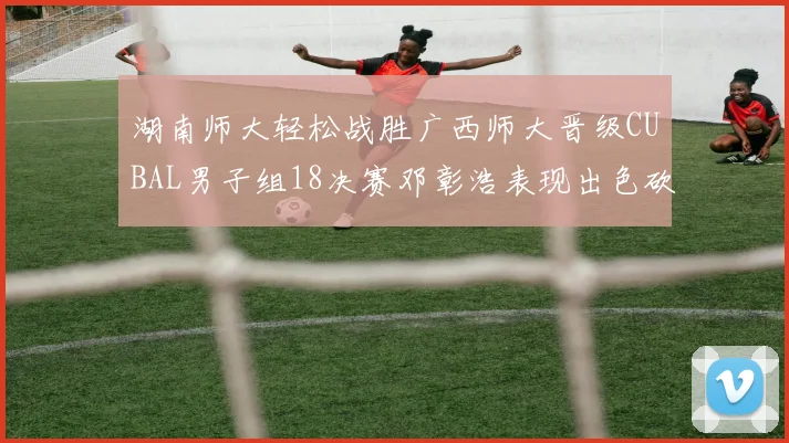 湖南师大轻松战胜广西师大晋级CUBAL男子组18决赛邓彰浩表现出色砍下26分7篮板