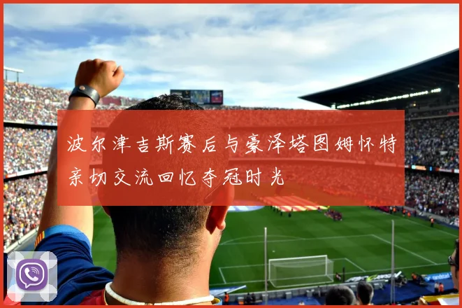 波尔津吉斯赛后与豪泽塔图姆怀特亲切交流回忆夺冠时光